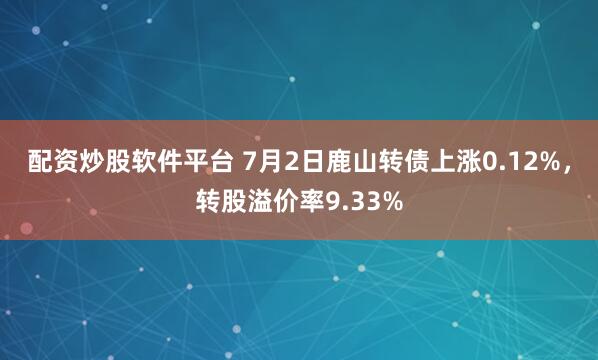 配资炒股软件平台 7月2日鹿山转债上涨0.12%，转股溢价率9.33%
