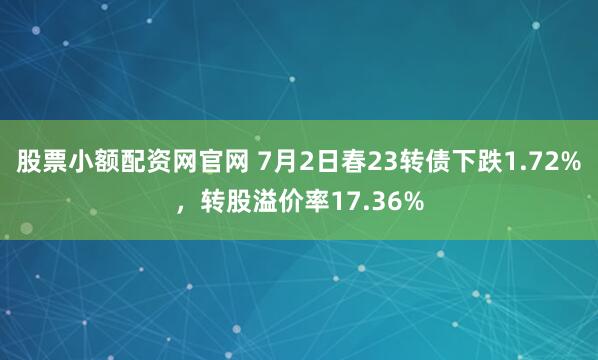 股票小额配资网官网 7月2日春23转债下跌1.72%，转股溢价率17.36%