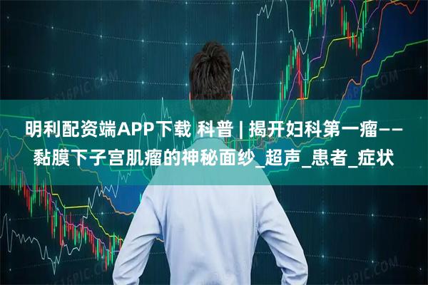 明利配资端APP下载 科普 | 揭开妇科第一瘤——黏膜下子宫肌瘤的神秘面纱_超声_患者_症状