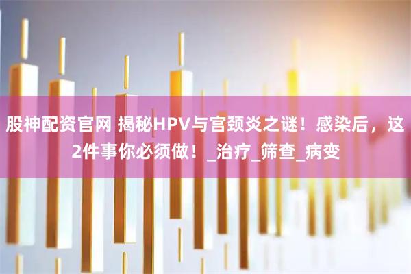股神配资官网 揭秘HPV与宫颈炎之谜！感染后，这2件事你必须做！_治疗_筛查_病变