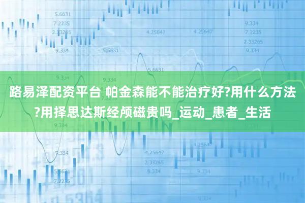路易泽配资平台 帕金森能不能治疗好?用什么方法?用择思达斯经颅磁贵吗_运动_患者_生活