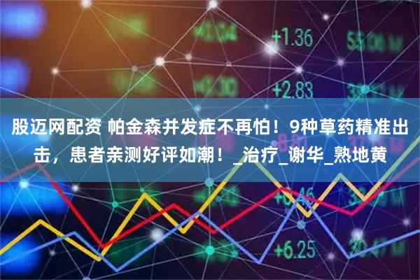 股迈网配资 帕金森并发症不再怕！9种草药精准出击，患者亲测好评如潮！_治疗_谢华_熟地黄