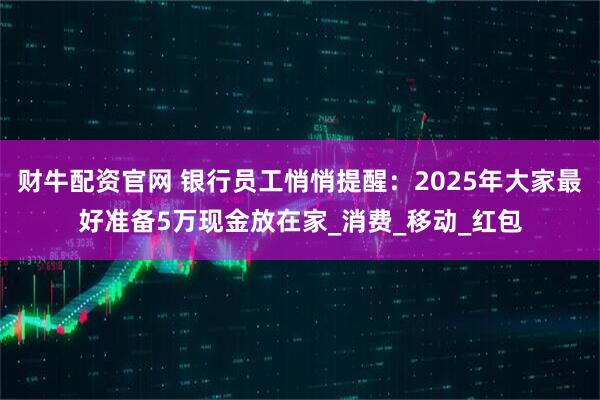 财牛配资官网 银行员工悄悄提醒：2025年大家最好准备5万现金放在家_消费_移动_红包