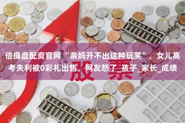 倍操盘配资官网 “亲妈开不出这种玩笑”，女儿高考失利被0彩礼出售，网友怒了_孩子_家长_成绩