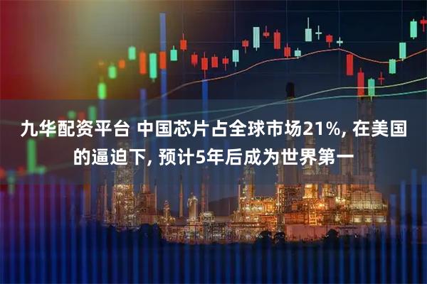 九华配资平台 中国芯片占全球市场21%, 在美国的逼迫下, 预计5年后成为世界第一