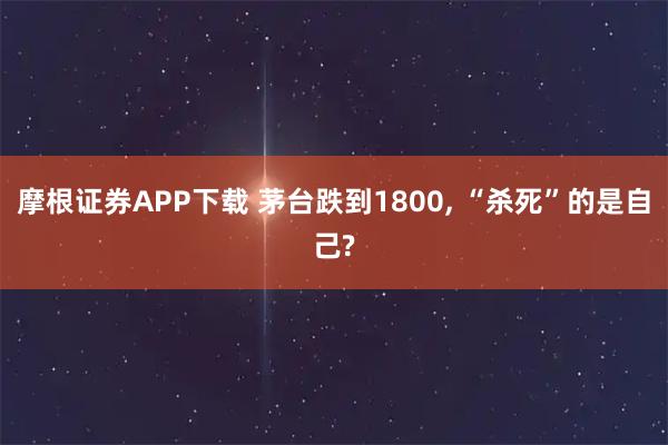 摩根证券APP下载 茅台跌到1800, “杀死”的是自己?