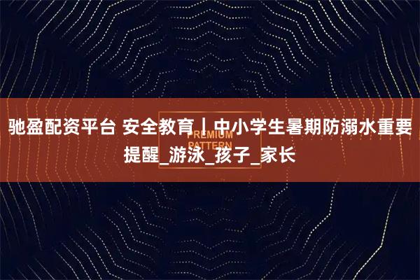 驰盈配资平台 安全教育｜中小学生暑期防溺水重要提醒_游泳_孩子_家长