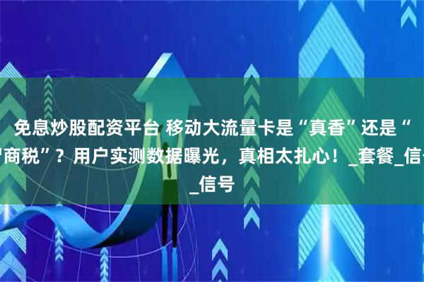 免息炒股配资平台 移动大流量卡是“真香”还是“智商税”？用户实测数据曝光，真相太扎心！_套餐_信号