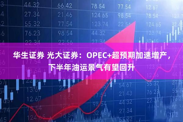 华生证券 光大证券：OPEC+超预期加速增产，下半年油运景气有望回升