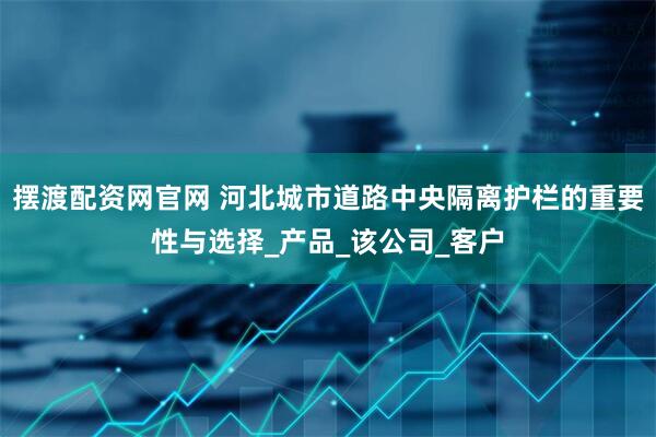 摆渡配资网官网 河北城市道路中央隔离护栏的重要性与选择_产品_该公司_客户