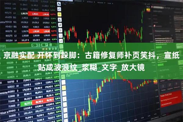 京融实配 开怀到跺脚：古籍修复师补页笑抖，宣纸贴成波浪纹_浆糊_文字_放大镜