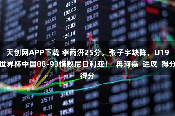 天创网APP下载 李雨汧25分，张子宇缺阵，U19世界杯中国88-93惜败尼日利亚！_冉珂嘉_进攻_得分