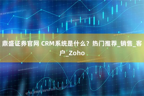 鼎盛证券官网 CRM系统是什么？热门推荐_销售_客户_Zoho