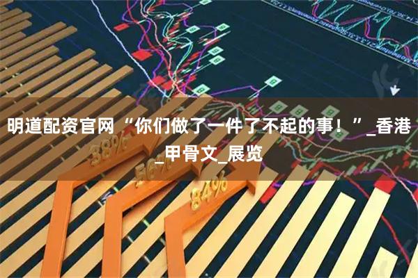 明道配资官网 “你们做了一件了不起的事！”_香港_甲骨文_展览
