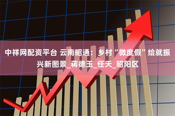 中祥网配资平台 云南昭通：乡村“微度假”绘就振兴新图景_蒋德玉_任天_昭阳区