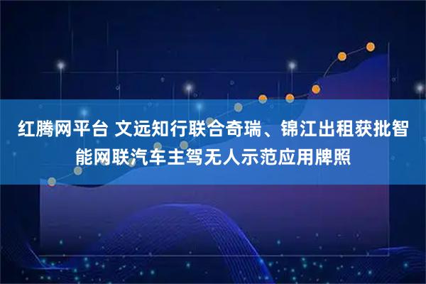 红腾网平台 文远知行联合奇瑞、锦江出租获批智能网联汽车主驾无人示范应用牌照