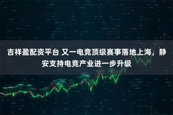 吉祥盈配资平台 又一电竞顶级赛事落地上海，静安支持电竞产业进一步升级