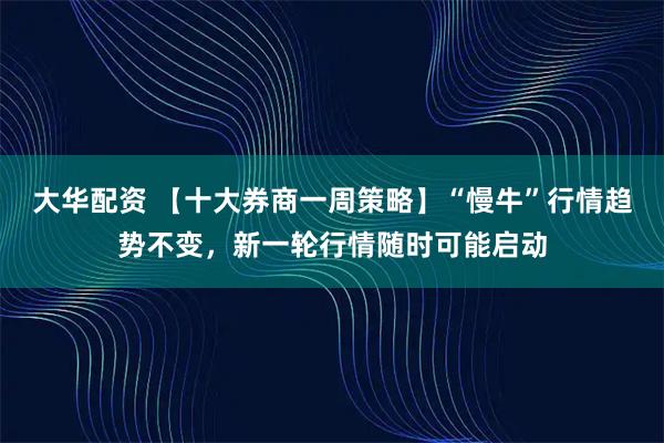 大华配资 【十大券商一周策略】“慢牛”行情趋势不变，新一轮行情随时可能启动