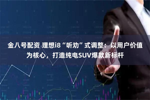 金八号配资 理想i8“听劝”式调整：以用户价值为核心，打造纯电SUV爆款新标杆