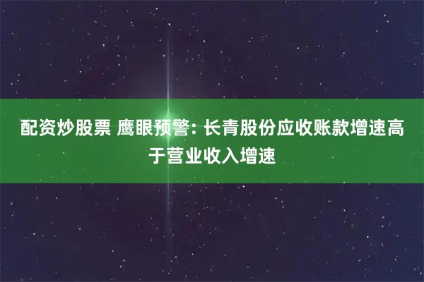 配资炒股票 鹰眼预警: 长青股份应收账款增速高于营业收入增速