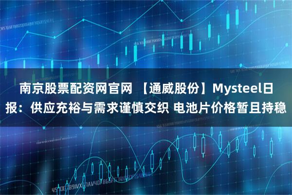 南京股票配资网官网 【通威股份】Mysteel日报：供应充裕与需求谨慎交织 电池片价格暂且持稳