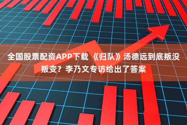 全国股票配资APP下载 《归队》汤德远到底叛没叛变？李乃文专访给出了答案