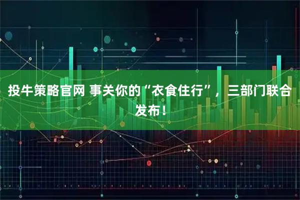 投牛策略官网 事关你的“衣食住行”，三部门联合发布！