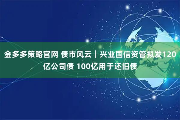 金多多策略官网 债市风云｜兴业国信资管拟发120亿公司债 100亿用于还旧债