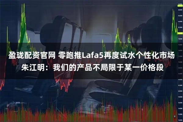盈珑配资官网 零跑推Lafa5再度试水个性化市场 朱江明：我们的产品不局限于某一价格段