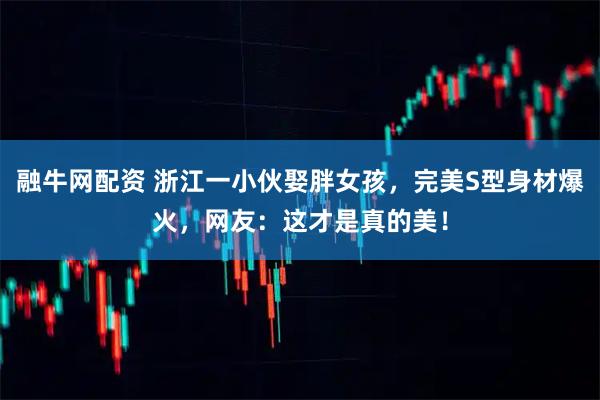 融牛网配资 浙江一小伙娶胖女孩，完美S型身材爆火，网友：这才是真的美！