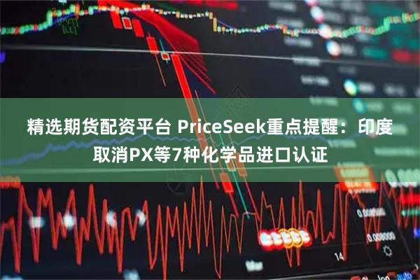 精选期货配资平台 PriceSeek重点提醒：印度取消PX等7种化学品进口认证
