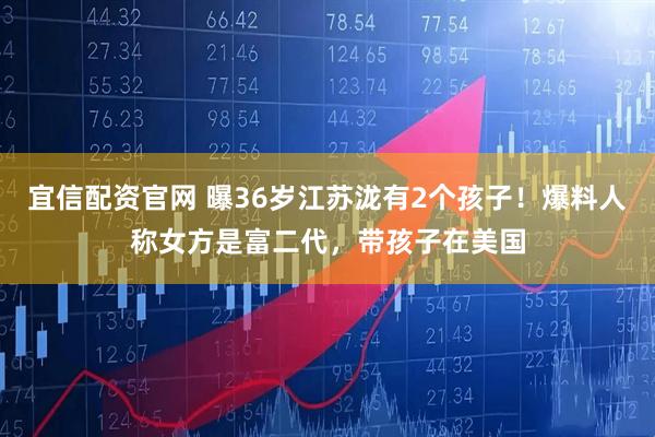 宜信配资官网 曝36岁江苏泷有2个孩子！爆料人称女方是富二代，带孩子在美国