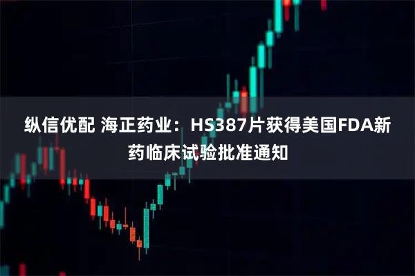 纵信优配 海正药业：HS387片获得美国FDA新药临床试验批准通知