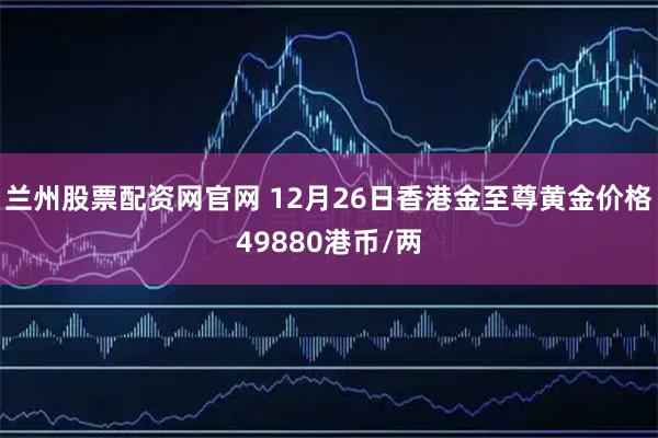 兰州股票配资网官网 12月26日香港金至尊黄金价格49880港币/两