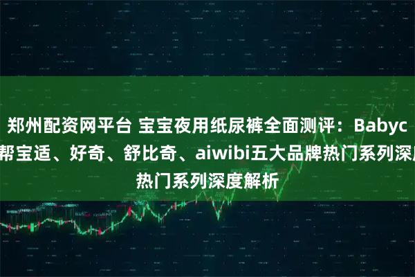 郑州配资网平台 宝宝夜用纸尿裤全面测评：Babycare、帮宝适、好奇、舒比奇、aiwibi五大品牌热门系列深度解析