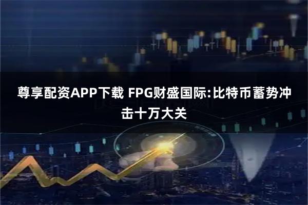 尊享配资APP下载 FPG财盛国际:比特币蓄势冲击十万大关