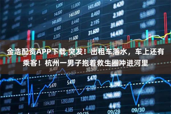 金浩配资APP下载 突发！出租车落水，车上还有乘客！杭州一男子抱着救生圈冲进河里