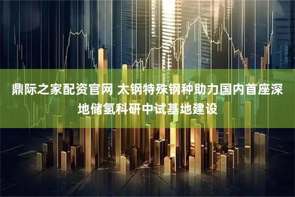 鼎际之家配资官网 太钢特殊钢种助力国内首座深地储氢科研中试基地建设