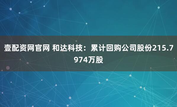 壹配资网官网 和达科技：累计回购公司股份215.7974万股
