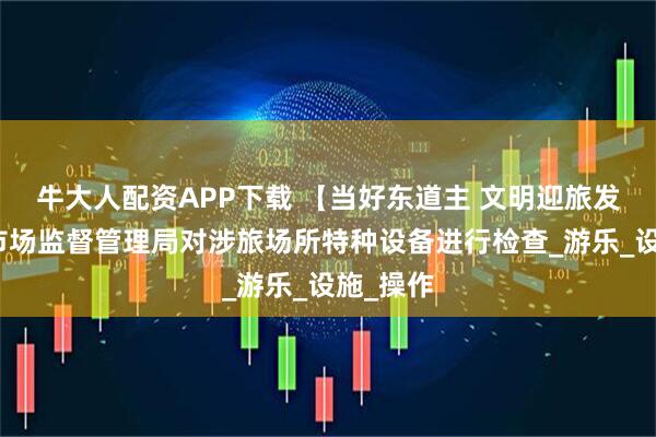 牛大人配资APP下载 【当好东道主 文明迎旅发】郊区市场监督管理局对涉旅场所特种设备进行检查_游乐_设施_操作