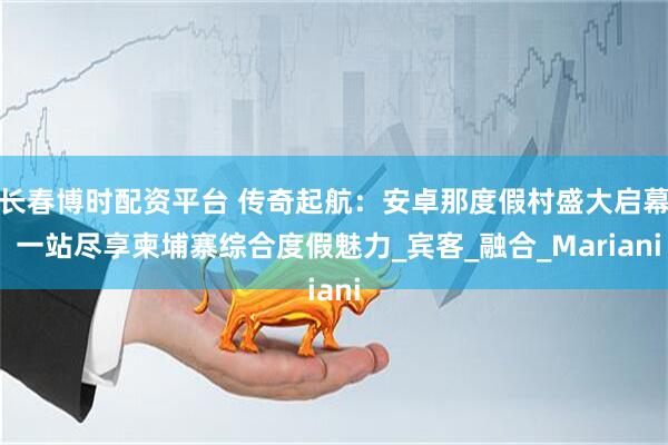 长春博时配资平台 传奇起航：安卓那度假村盛大启幕 一站尽享柬埔寨综合度假魅力_宾客_融合_Mariani