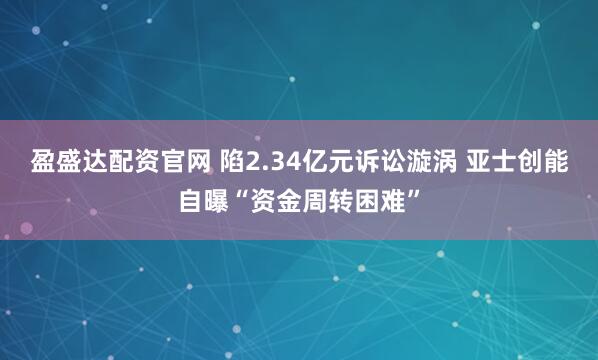 盈盛达配资官网 陷2.34亿元诉讼漩涡 亚士创能自曝“资金周转困难”