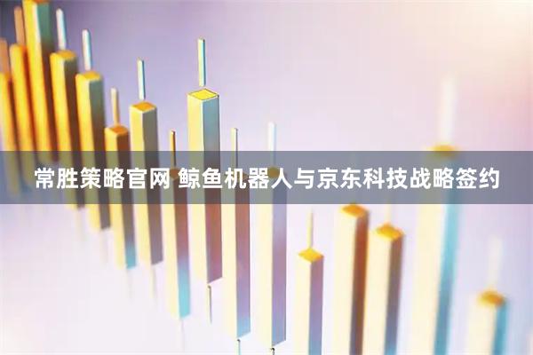 常胜策略官网 鲸鱼机器人与京东科技战略签约