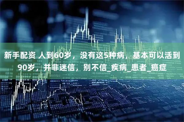 新手配资 人到60岁，没有这5种病，基本可以活到90岁，并非迷信，别不信_疾病_患者_癌症