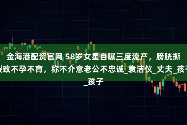 金海港配资官网 58岁女星自曝三度流产，膀胱撕裂致不孕不育，称不介意老公不忠诚_袁洁仪_丈夫_孩子