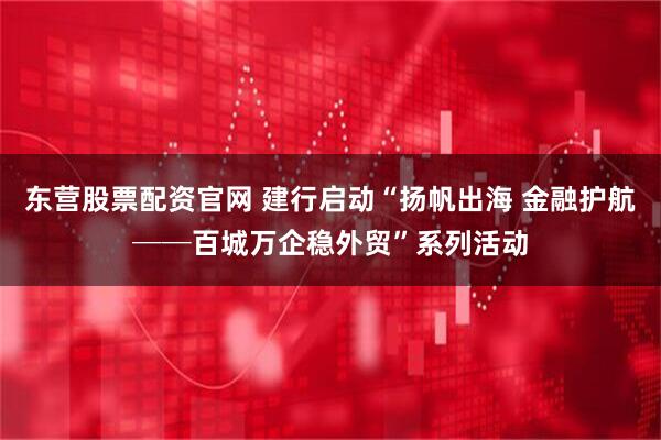 东营股票配资官网 建行启动“扬帆出海 金融护航──百城万企稳外贸”系列活动