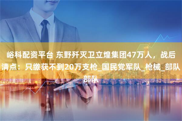 峪科配资平台 东野歼灭卫立煌集团47万人，战后清点：只缴获不到20万支枪_国民党军队_枪械_部队