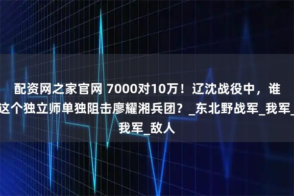 配资网之家官网 7000对10万！辽沈战役中，谁下令这个独立师单独阻击廖耀湘兵团？_东北野战军_我军_敌人