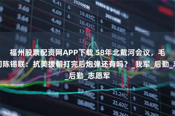 福州股票配资网APP下载 58年北戴河会议，毛泽东问陈锡联：抗美援朝打完后炮弹还有吗？_我军_后勤_志愿军