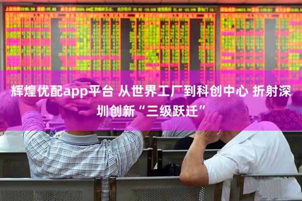 辉煌优配app平台 从世界工厂到科创中心 折射深圳创新“三级跃迁”